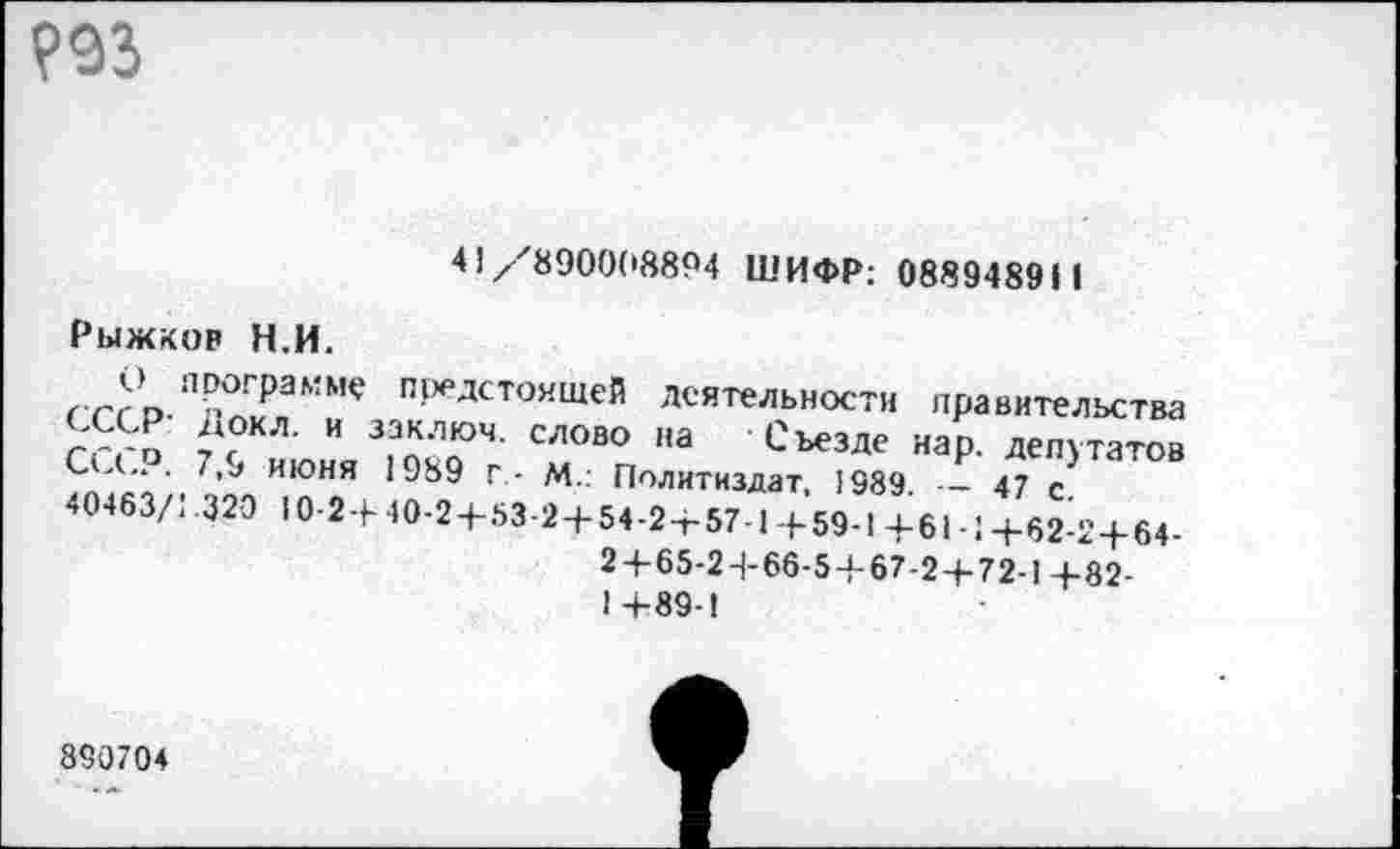 ﻿Р93
41/-'8900(18894 ШИФР: 0889489И
Рыжков Н.И.
сссрП-АГЛаММ<? предстоящей деятельности правительства ггго И	СЛОВО "а СъезДе нар. депутатов
С Д„ . 7,9 июня 1989 Г- М.: Политиздат, 1989. — 47 с 40463/1.320 10-2+40-2+53-2+54-2+57-1+59-1+61-1+62-2+64-2+65-24-66-5+67-2 + 72-1 +82-14-89-1
890704